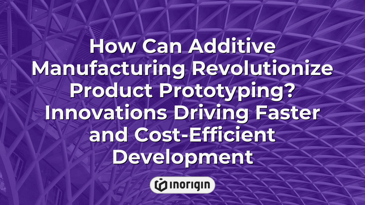 How Can Additive Manufacturing Revolutionize Product Prototyping